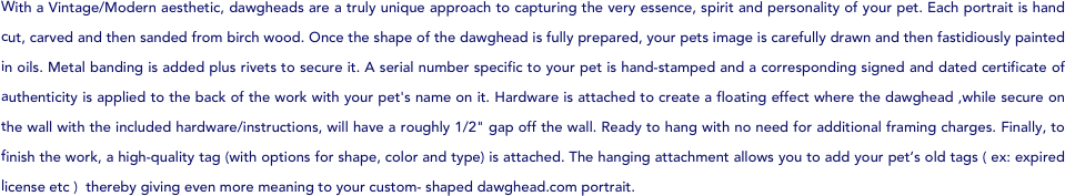 With a Vintage/Modern aesthetic, dawgheads are a truly unique approach to capturing the very essence, spirit and personality of your pet. Each portrait is hand cut, carved and then sanded from birch wood. Once the shape of the dawghead is fully prepared, your pets image is carefully drawn and then fastidiously painted in oils. Metal banding is added plus rivets to secure it. A serial number specific to your pet is hand-stamped and a corresponding signed and dated certificate of authenticity is applied to the back of the work with your pet's name on it. Hardware is attached to create a floating effect where the dawghead ,while secure on the wall with the included hardware/instructions, will have a roughly 1/2" gap off the wall. Ready to hang with no need for additional framing charges. Finally, to finish the work, a high-quality tag (with options for shape, color and type) is attached. The hanging attachment allows you to add your pet’s old tags ( ex: expired license etc )  thereby giving even more meaning to your custom- shaped dawghead.com portrait.

